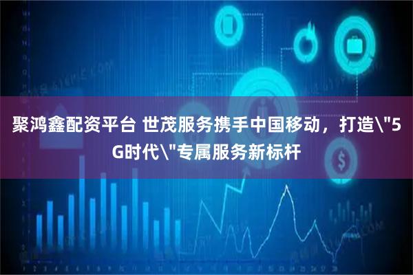 聚鸿鑫配资平台 世茂服务携手中国移动，打造＂5G时代＂专属服务新标杆