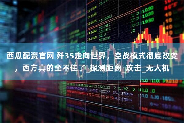 西瓜配资官网 歼35走向世界,空战模式彻底改变,西方真的坐不住了_探测距离_攻击_无人机