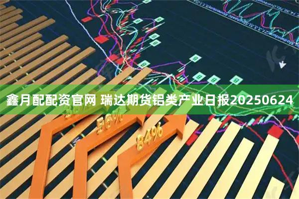 鑫月配配资官网 瑞达期货铝类产业日报20250624