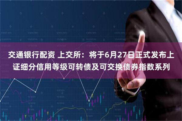 交通银行配资 上交所：将于6月27日正式发布上证细分信用等级可转债及可交换债券指数系列