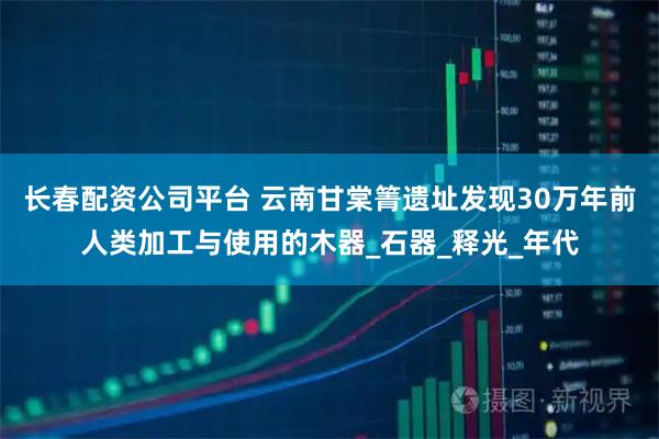 长春配资公司平台 云南甘棠箐遗址发现30万年前人类加工与使用的木器_石器_释光_年代