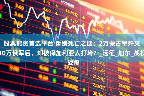 股票配资首选平台 哲别死亡之谜:2万蒙古军歼灭10万俄军后,却被保加利亚人打垮?_远征_加尔_战役