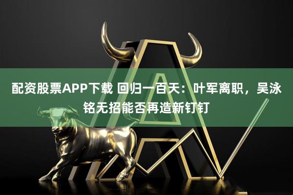 配资股票APP下载 回归一百天:叶军离职,吴泳铭无招能否再造新钉钉