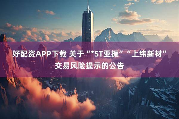 好配资APP下载 关于“*ST亚振”“上纬新材”交易风险提示的公告