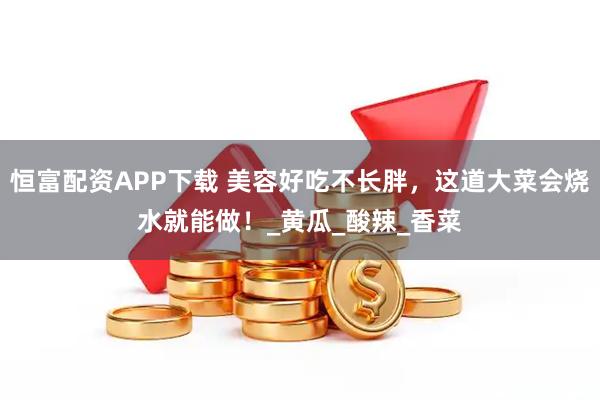 恒富配资APP下载 美容好吃不长胖，这道大菜会烧水就能做！_黄瓜_酸辣_香菜