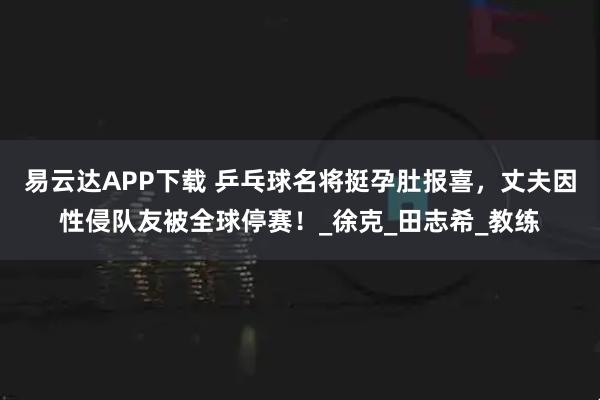 易云达APP下载 乒乓球名将挺孕肚报喜，丈夫因性侵队友被全球停赛！_徐克_田志希_教练