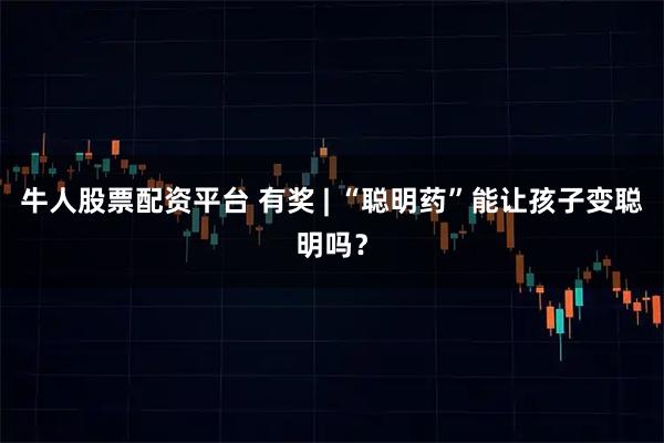 牛人股票配资平台 有奖 | “聪明药”能让孩子变聪明吗？