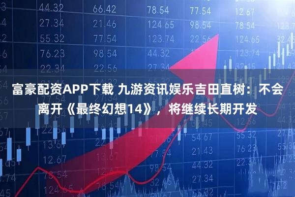 富豪配资APP下载 九游资讯娱乐吉田直树：不会离开《最终幻想14》，将继续长期开发