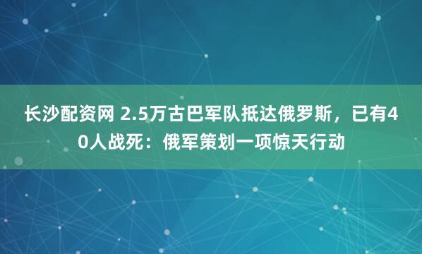 长沙配资网 2.5万古巴军队抵达俄罗斯，已有40人战死：俄军策划一项惊天行动