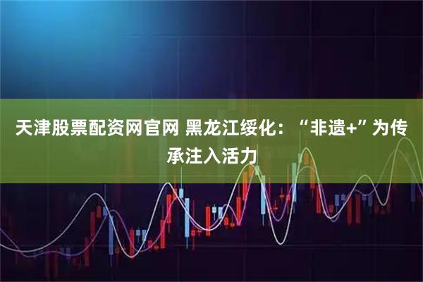 天津股票配资网官网 黑龙江绥化：“非遗+”为传承注入活力