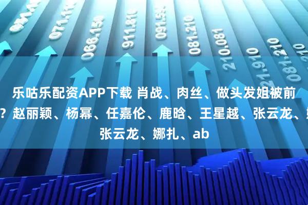 乐咕乐配资APP下载 肖战、肉丝、做头发姐被前夫哥背刺？赵丽颖、杨幂、任嘉伦、鹿晗、王星越、张云龙、娜扎、ab