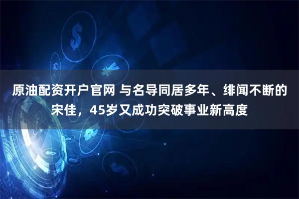 原油配资开户官网 与名导同居多年、绯闻不断的宋佳，45岁又成功突破事业新高度