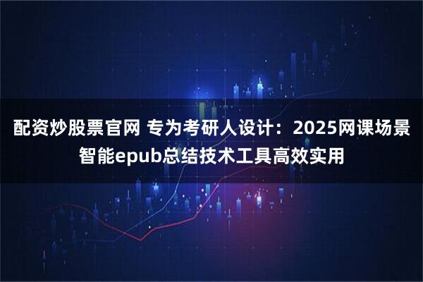 配资炒股票官网 专为考研人设计：2025网课场景智能epub总结技术工具高效实用