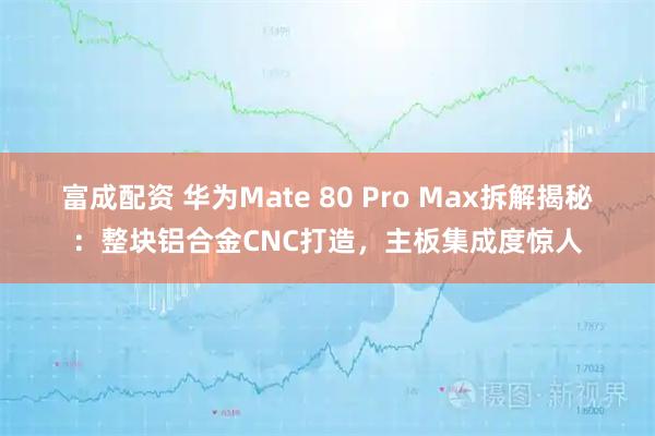富成配资 华为Mate 80 Pro Max拆解揭秘：整块铝合金CNC打造，主板集成度惊人