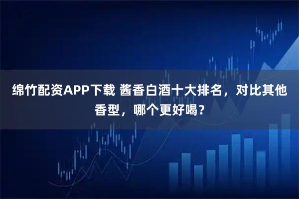 绵竹配资APP下载 酱香白酒十大排名，对比其他香型，哪个更好喝？