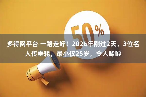 多得网平台 一路走好！2026年刚过2天，3位名人传噩耗，最小仅25岁，令人唏嘘