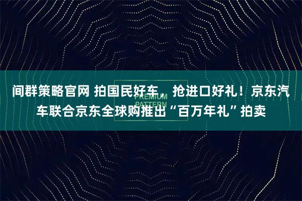 间群策略官网 拍国民好车，抢进口好礼！京东汽车联合京东全球购推出“百万年礼”拍卖