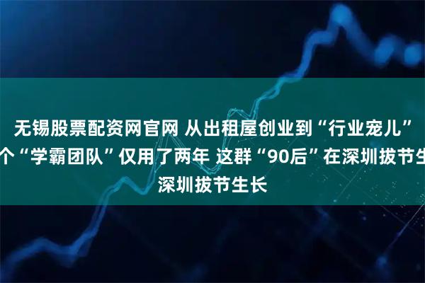 无锡股票配资网官网 从出租屋创业到“行业宠儿” 这个“学霸团队”仅用了两年 这群“90后”在深圳拔节生长