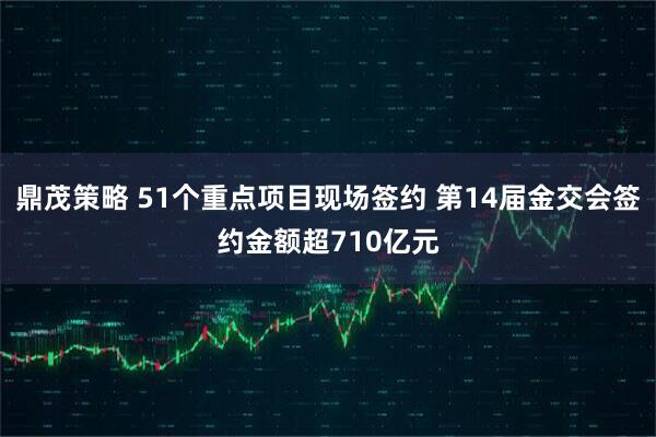 鼎茂策略 51个重点项目现场签约 第14届金交会签约金额超710亿元