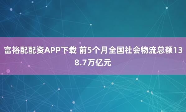 富裕配配资APP下载 前5个月全国社会物流总额138.7万亿元
