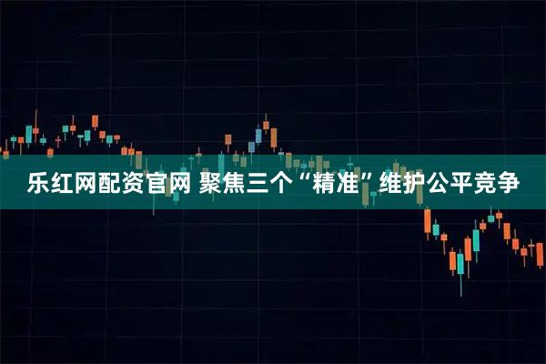 乐红网配资官网 聚焦三个“精准”维护公平竞争