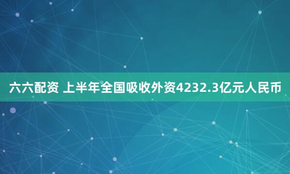 六六配资 上半年全国吸收外资4232.3亿元人民币