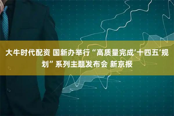 大牛时代配资 国新办举行“高质量完成‘十四五’规划”系列主题发布会 新京报