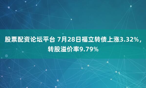 股票配资论坛平台 7月28日福立转债上涨3.32%，转股溢价率9.79%