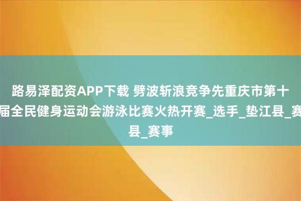 路易泽配资APP下载 劈波斩浪竞争先重庆市第十四届全民健身运动会游泳比赛火热开赛_选手_垫江县_赛事