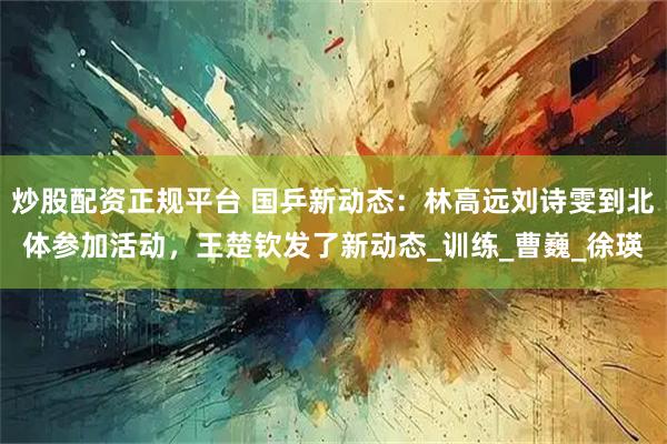 炒股配资正规平台 国乒新动态：林高远刘诗雯到北体参加活动，王楚钦发了新动态_训练_曹巍_徐瑛