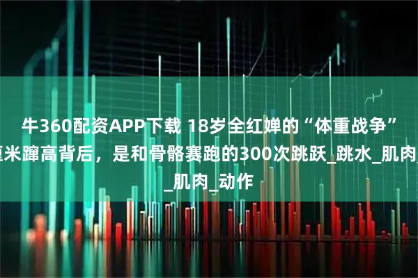 牛360配资APP下载 18岁全红婵的“体重战争”：5厘米蹿高背后，是和骨骼赛跑的300次跳跃_跳水_肌肉_动作