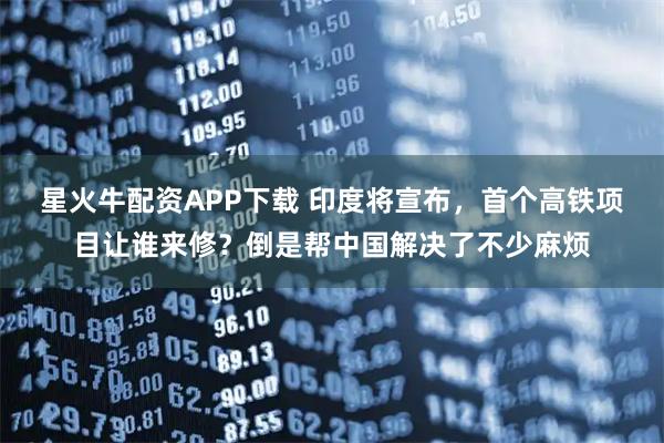 星火牛配资APP下载 印度将宣布，首个高铁项目让谁来修？倒是帮中国解决了不少麻烦