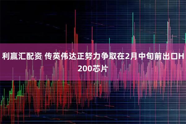 利赢汇配资 传英伟达正努力争取在2月中旬前出口H200芯片