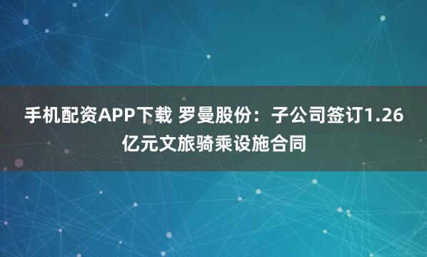 手机配资APP下载 罗曼股份:子公司签订1.26亿元文旅骑乘设施合同