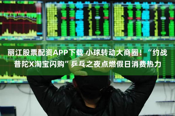 丽江股票配资APP下载 小球转动大商圈！“约战普陀X淘宝闪购”乒乓之夜点燃假日消费热力