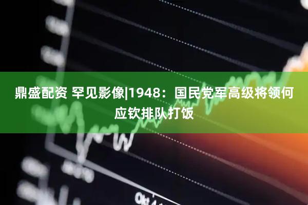 鼎盛配资 罕见影像|1948：国民党军高级将领何应钦排队打饭